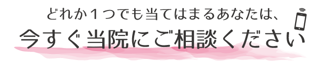 どれか１つでも当てはまったら今すぐ当院にご相談ください