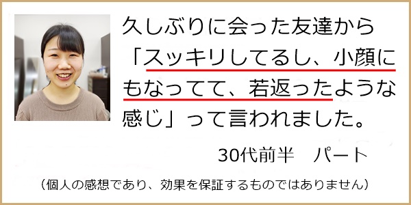 久しぶりに会った友達からスッキリして小顔にもなって若返ったと言われました