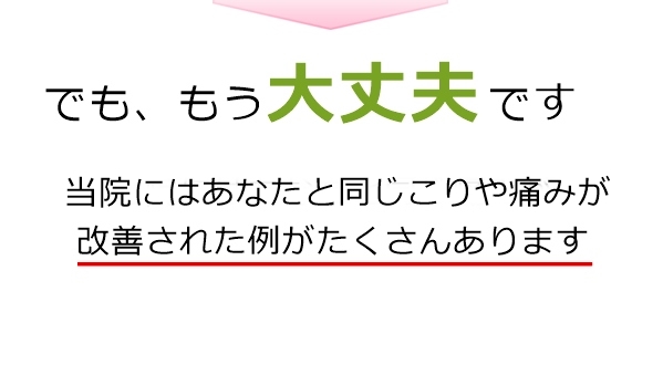 もう大丈夫です。当院にはあなたと同じ痛みが改善された例がたくさんあります。