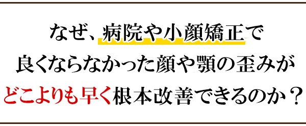 なぜ、病院や小顔矯正で良くならなかった顔や顎の歪みがどこよりも早く改善できるのか？