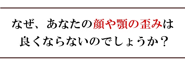 なぜ、あなたの顔や顎の歪みは良くならないのでしょうか？