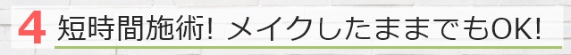 短時間施術! メイクしたままでもOK!